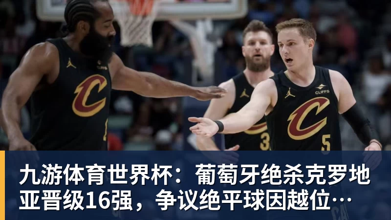 九游体育世界杯：葡萄牙绝杀克罗地亚晋级16强，争议绝平球因越位无效