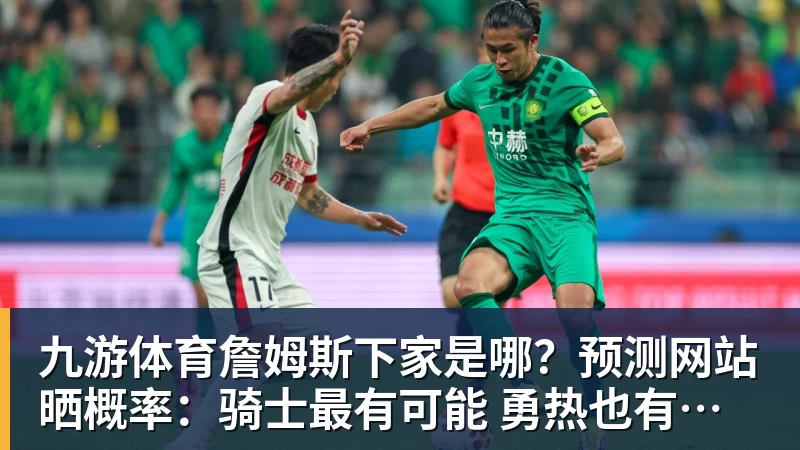 九游体育詹姆斯下家是哪？预测网站晒概率：骑士最有可能 勇热也有机会