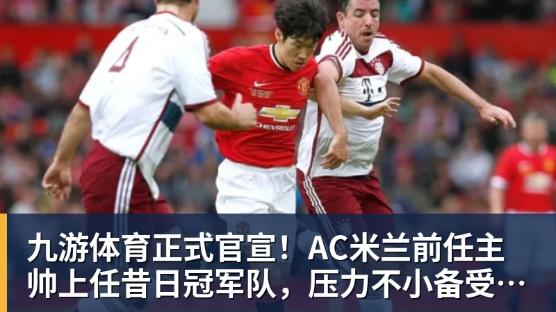 九游体育正式官宣！AC米兰前任主帅上任昔日冠军队，压力不小备受指责