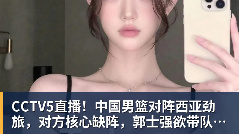 CCTV5直播！中国男篮对阵西亚劲旅，对方核心缺阵，郭士强欲带队取胜