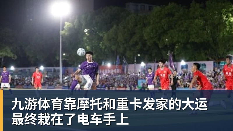 九游体育靠摩托和重卡发家的大运 最终栽在了电车手上