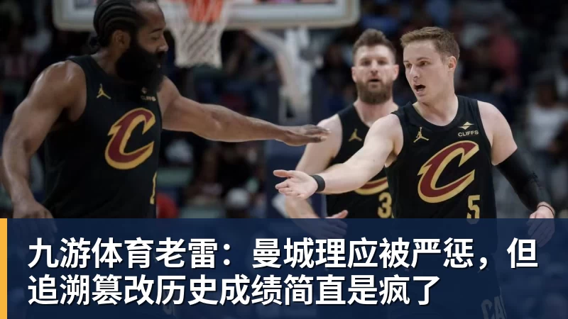 九游体育老雷：曼城理应被严惩，但追溯篡改历史成绩简直是疯了
