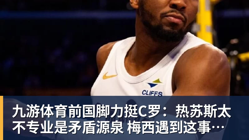 九游体育前国脚力挺C罗：热苏斯太不专业是矛盾源泉 梅西遇到这事也会发飙
