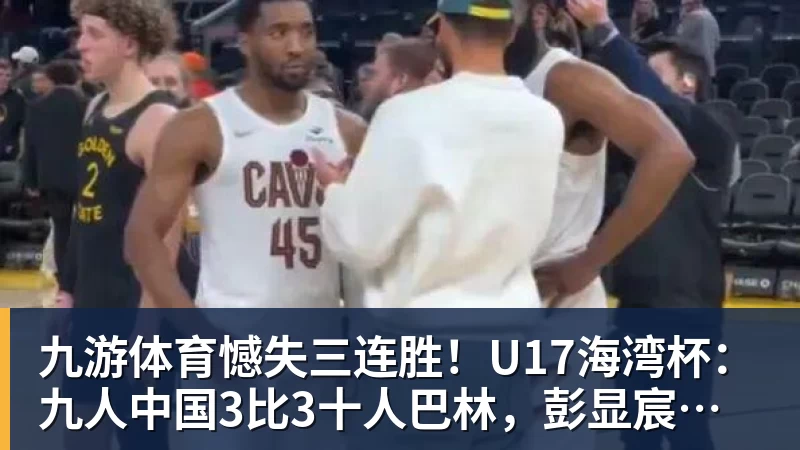 九游体育憾失三连胜！U17海湾杯：九人中国3比3十人巴林，彭显宸、冀政浩染红，杨宸硕世界波
